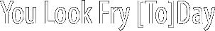 You Look Fry [To]Day